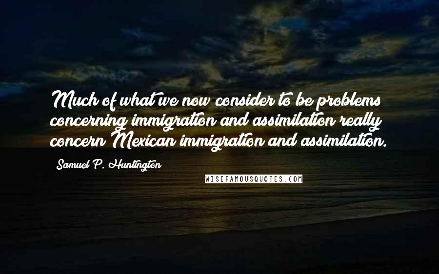 Samuel P. Huntington Quotes: Much of what we now consider to be problems concerning immigration and assimilation really concern Mexican immigration and assimilation.