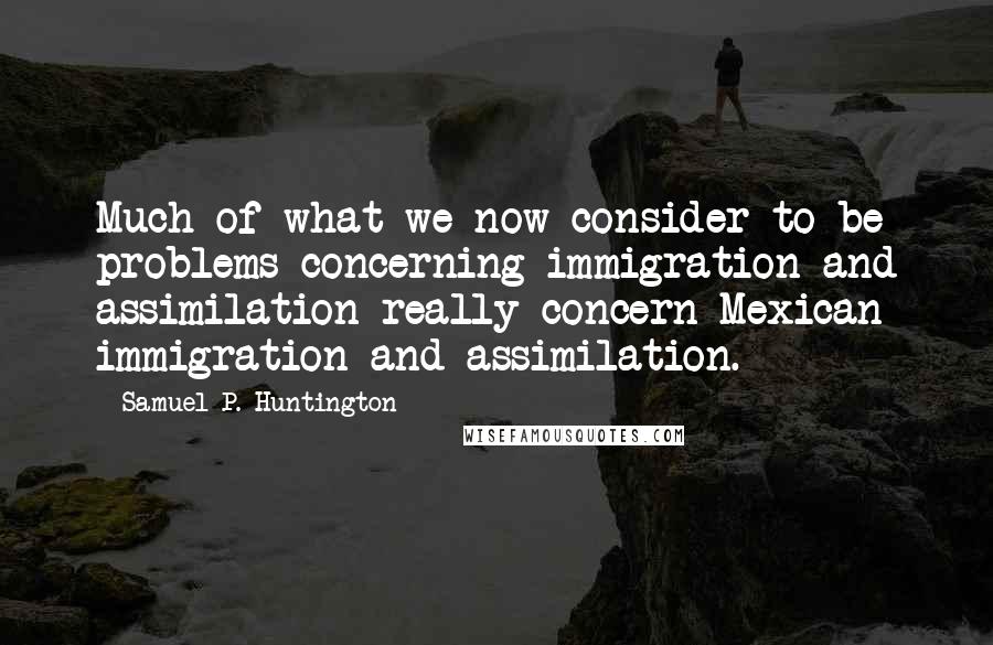 Samuel P. Huntington Quotes: Much of what we now consider to be problems concerning immigration and assimilation really concern Mexican immigration and assimilation.