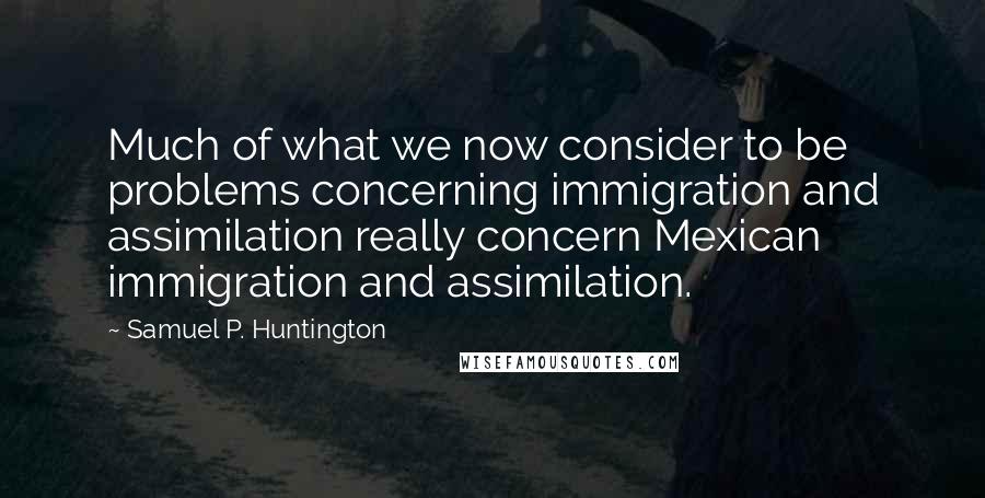 Samuel P. Huntington Quotes: Much of what we now consider to be problems concerning immigration and assimilation really concern Mexican immigration and assimilation.