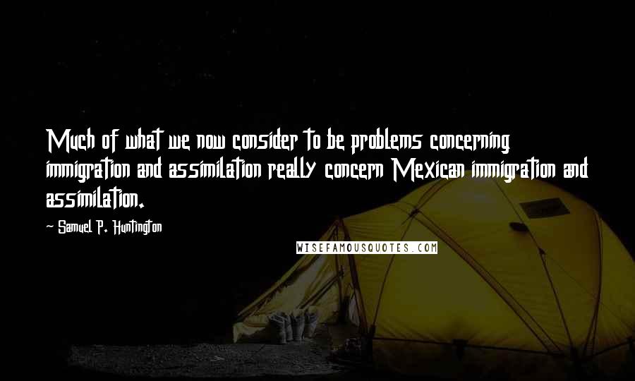 Samuel P. Huntington Quotes: Much of what we now consider to be problems concerning immigration and assimilation really concern Mexican immigration and assimilation.