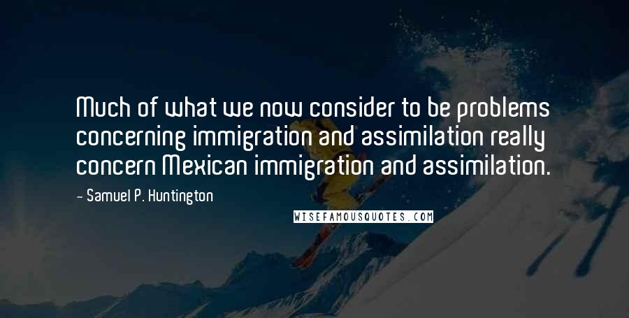 Samuel P. Huntington Quotes: Much of what we now consider to be problems concerning immigration and assimilation really concern Mexican immigration and assimilation.