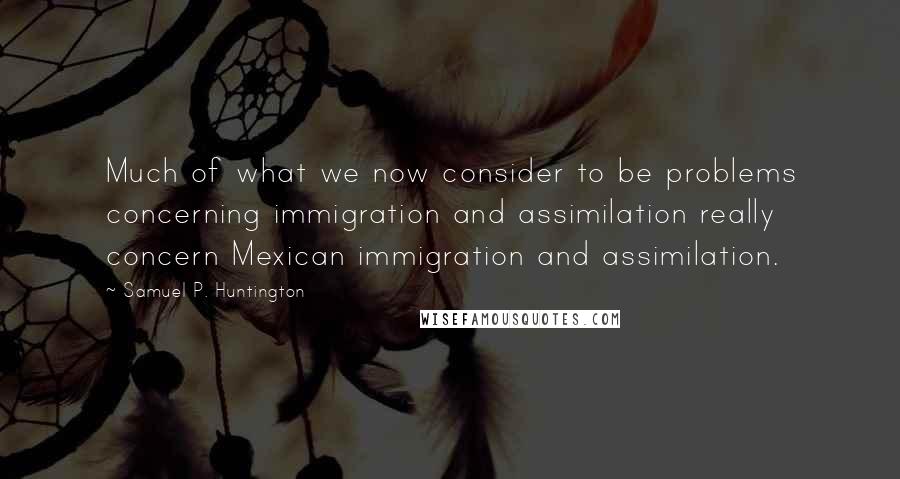 Samuel P. Huntington Quotes: Much of what we now consider to be problems concerning immigration and assimilation really concern Mexican immigration and assimilation.