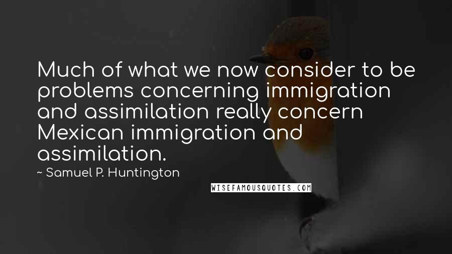 Samuel P. Huntington Quotes: Much of what we now consider to be problems concerning immigration and assimilation really concern Mexican immigration and assimilation.