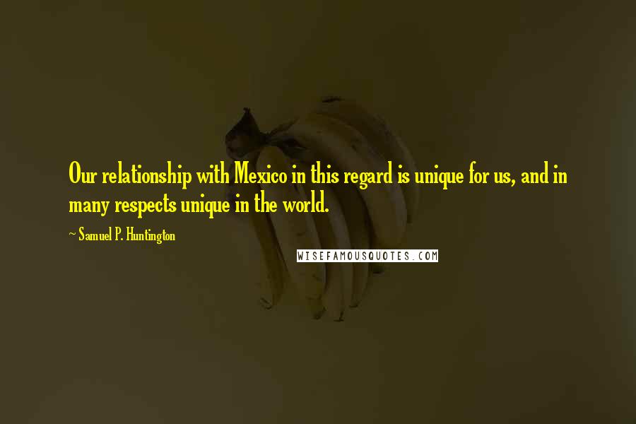 Samuel P. Huntington Quotes: Our relationship with Mexico in this regard is unique for us, and in many respects unique in the world.