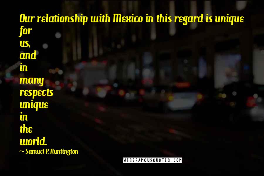 Samuel P. Huntington Quotes: Our relationship with Mexico in this regard is unique for us, and in many respects unique in the world.