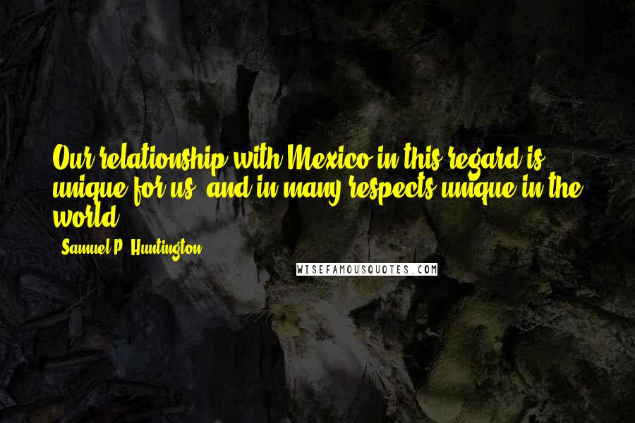 Samuel P. Huntington Quotes: Our relationship with Mexico in this regard is unique for us, and in many respects unique in the world.