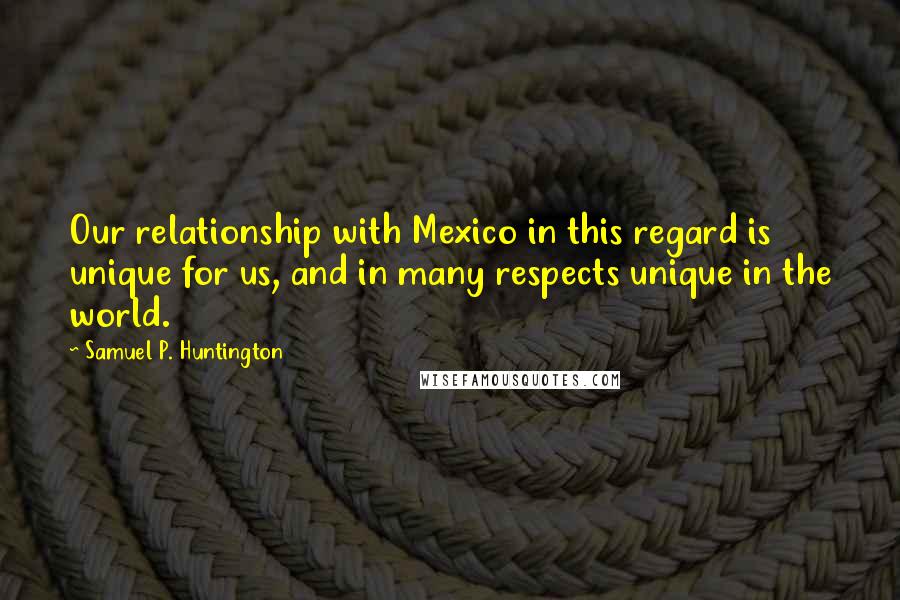 Samuel P. Huntington Quotes: Our relationship with Mexico in this regard is unique for us, and in many respects unique in the world.