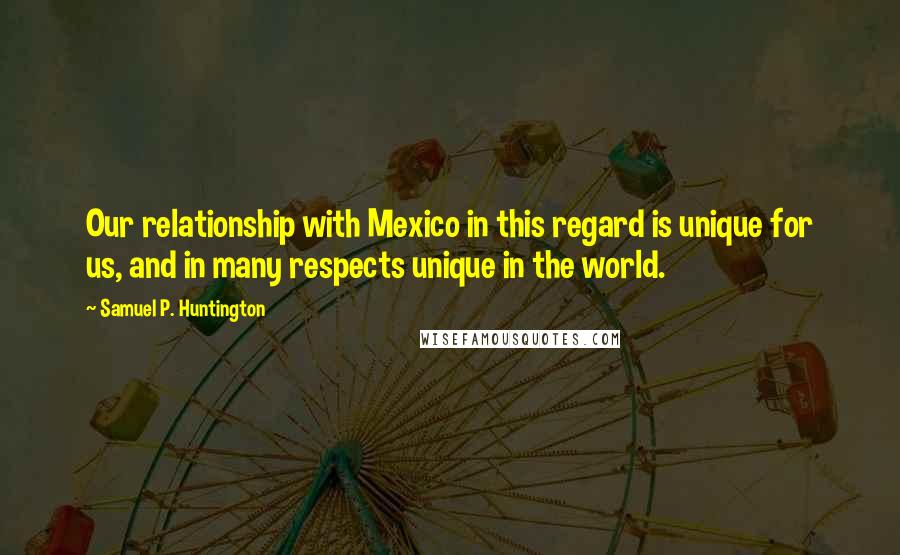 Samuel P. Huntington Quotes: Our relationship with Mexico in this regard is unique for us, and in many respects unique in the world.