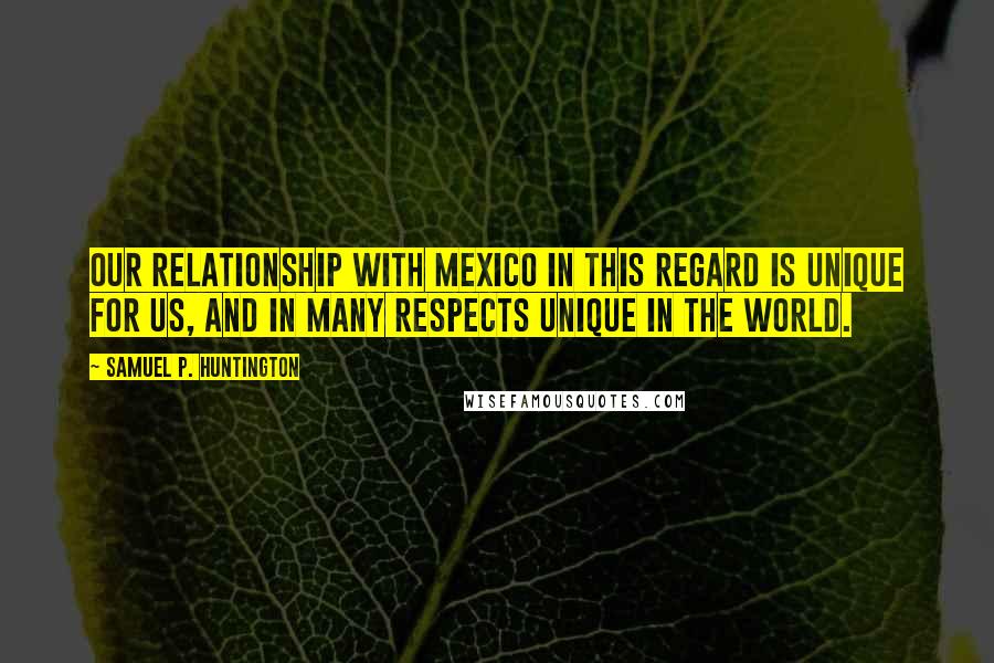 Samuel P. Huntington Quotes: Our relationship with Mexico in this regard is unique for us, and in many respects unique in the world.