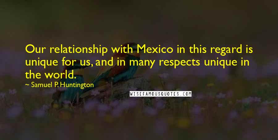 Samuel P. Huntington Quotes: Our relationship with Mexico in this regard is unique for us, and in many respects unique in the world.