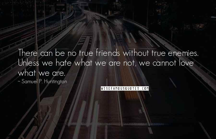 Samuel P. Huntington Quotes: There can be no true friends without true enemies. Unless we hate what we are not, we cannot love what we are.