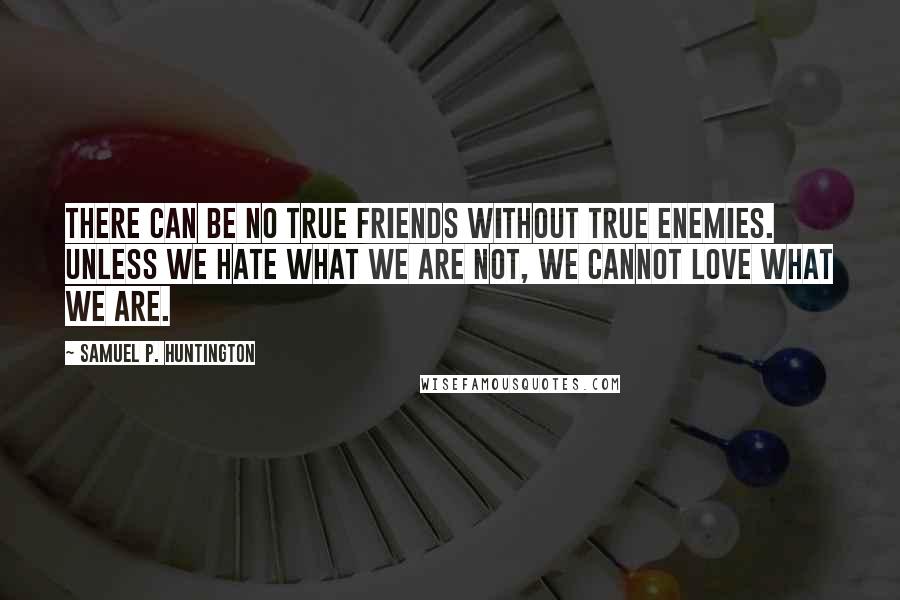 Samuel P. Huntington Quotes: There can be no true friends without true enemies. Unless we hate what we are not, we cannot love what we are.