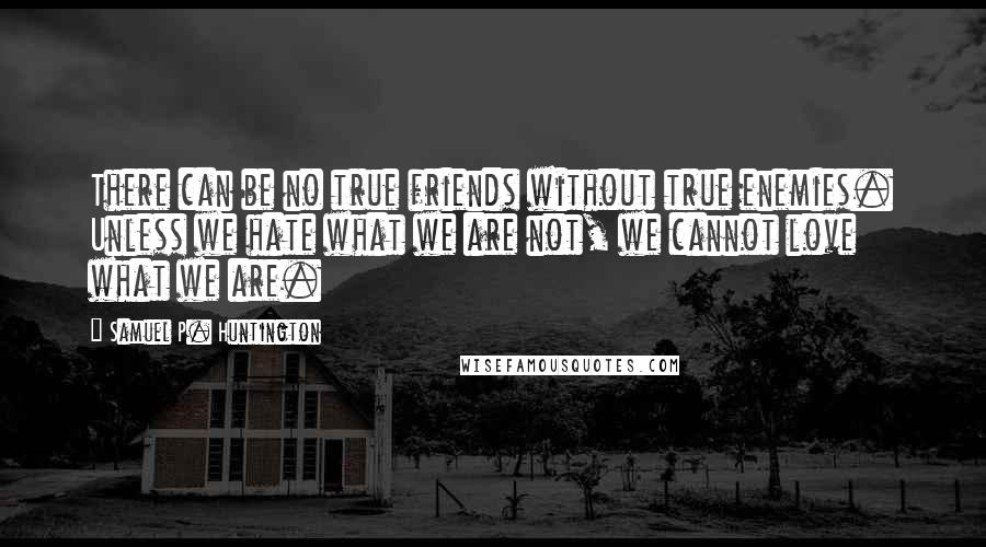 Samuel P. Huntington Quotes: There can be no true friends without true enemies. Unless we hate what we are not, we cannot love what we are.