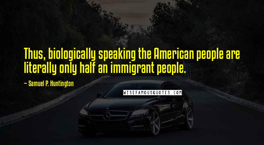 Samuel P. Huntington Quotes: Thus, biologically speaking the American people are literally only half an immigrant people.