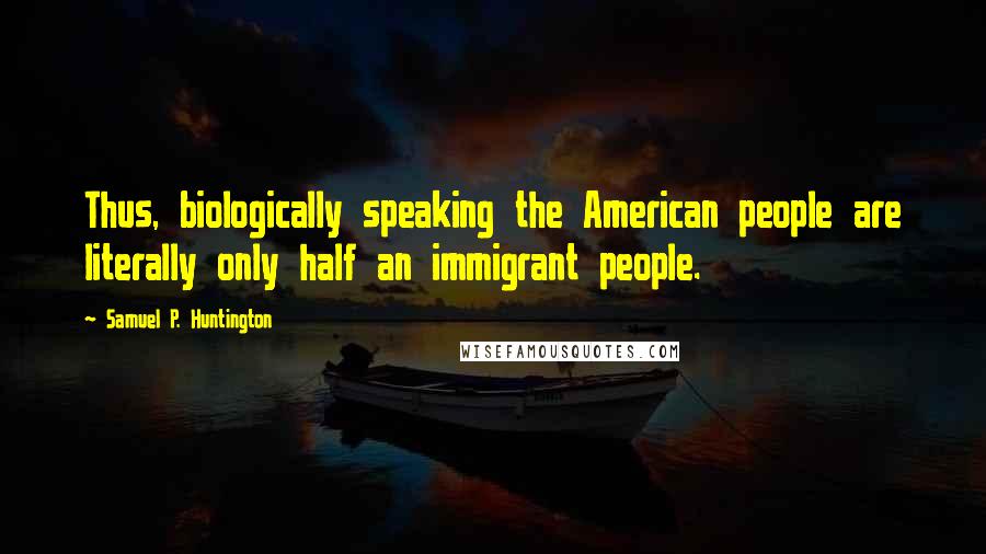 Samuel P. Huntington Quotes: Thus, biologically speaking the American people are literally only half an immigrant people.