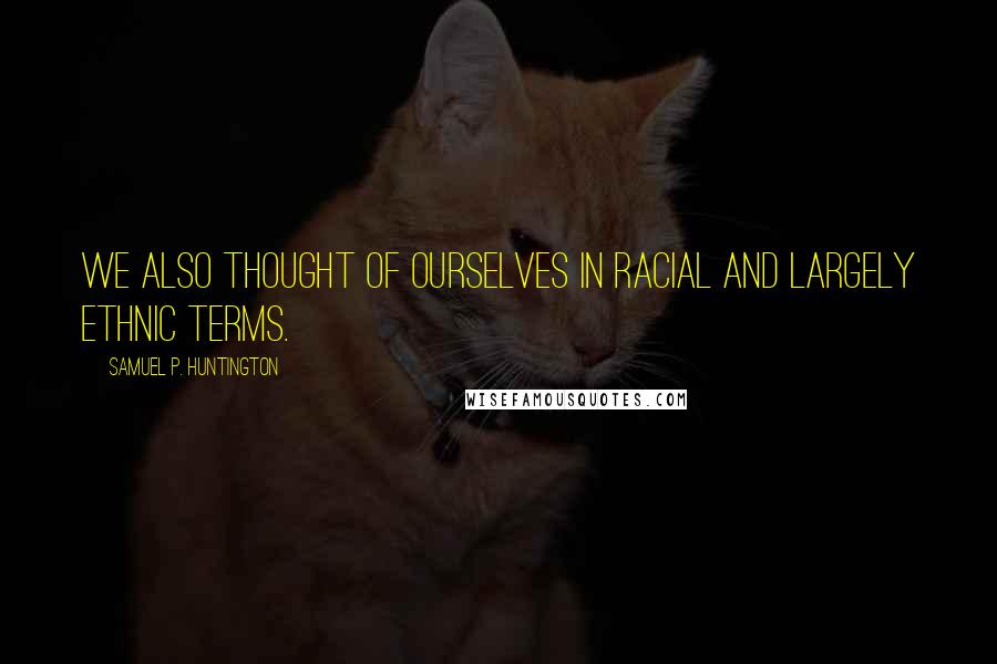Samuel P. Huntington Quotes: We also thought of ourselves in racial and largely ethnic terms.