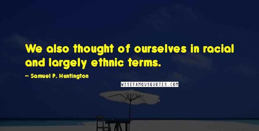 Samuel P. Huntington Quotes: We also thought of ourselves in racial and largely ethnic terms.