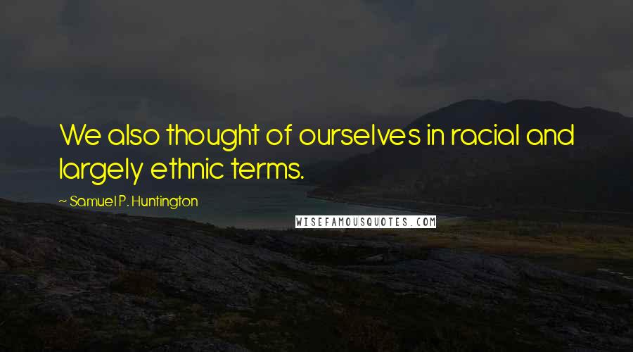 Samuel P. Huntington Quotes: We also thought of ourselves in racial and largely ethnic terms.