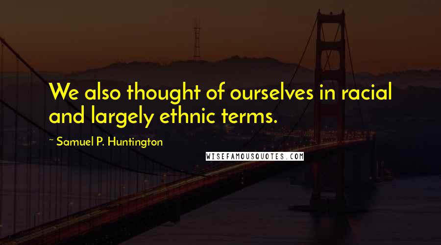 Samuel P. Huntington Quotes: We also thought of ourselves in racial and largely ethnic terms.