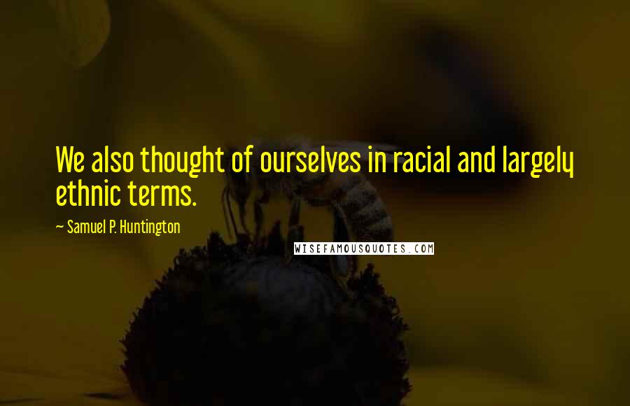 Samuel P. Huntington Quotes: We also thought of ourselves in racial and largely ethnic terms.