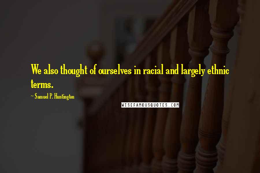 Samuel P. Huntington Quotes: We also thought of ourselves in racial and largely ethnic terms.