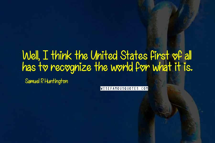 Samuel P. Huntington Quotes: Well, I think the United States first of all has to recognize the world for what it is.