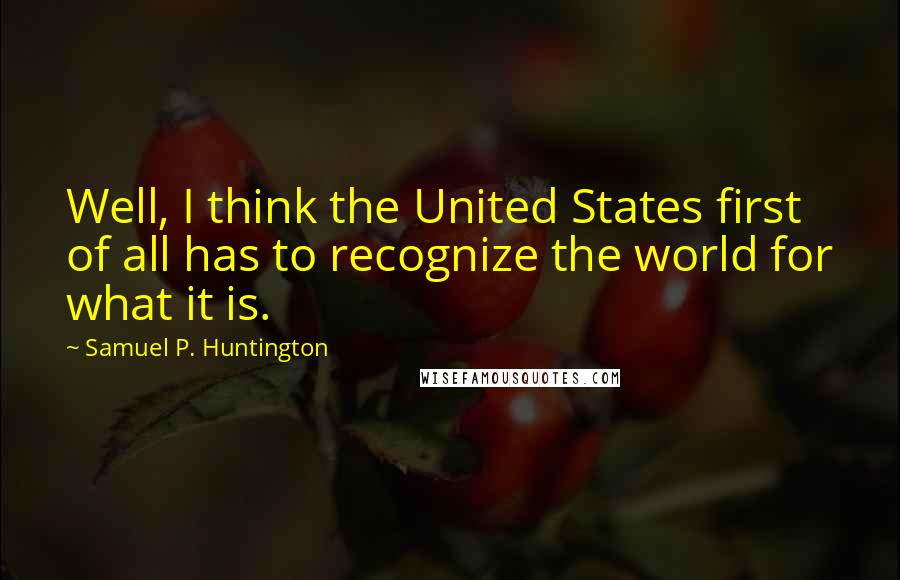 Samuel P. Huntington Quotes: Well, I think the United States first of all has to recognize the world for what it is.