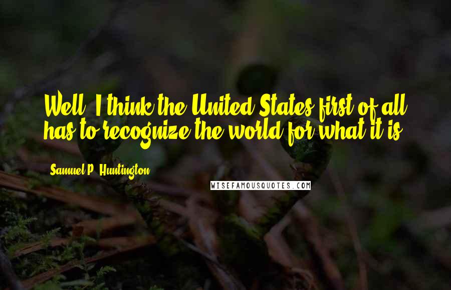 Samuel P. Huntington Quotes: Well, I think the United States first of all has to recognize the world for what it is.