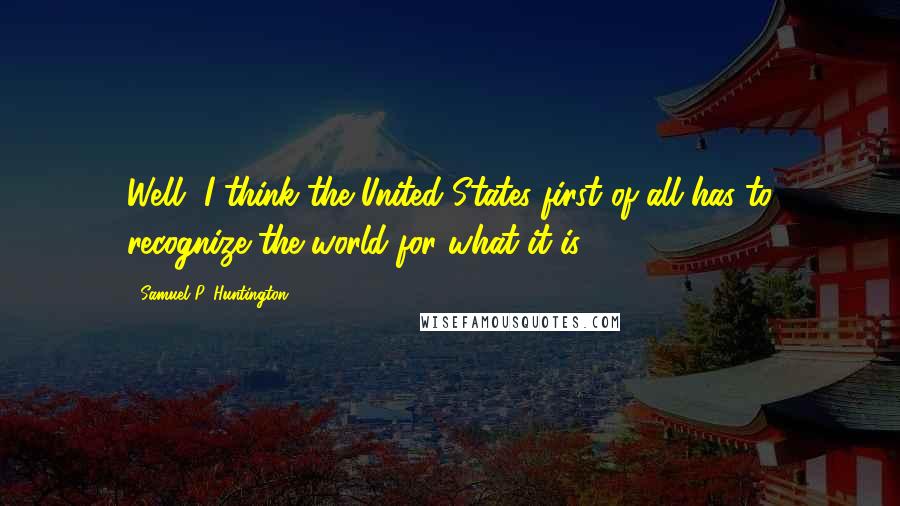 Samuel P. Huntington Quotes: Well, I think the United States first of all has to recognize the world for what it is.