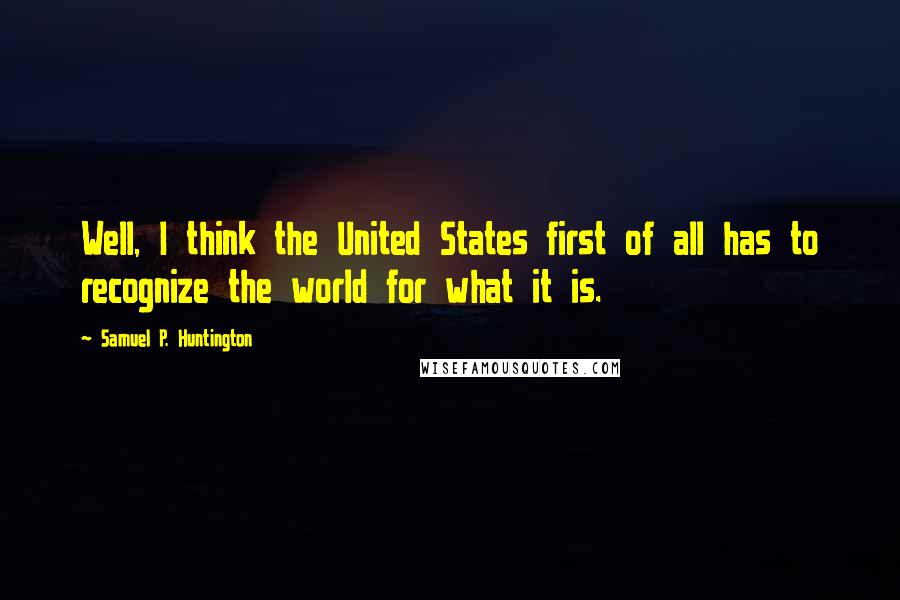 Samuel P. Huntington Quotes: Well, I think the United States first of all has to recognize the world for what it is.