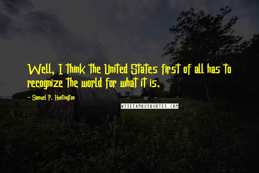 Samuel P. Huntington Quotes: Well, I think the United States first of all has to recognize the world for what it is.