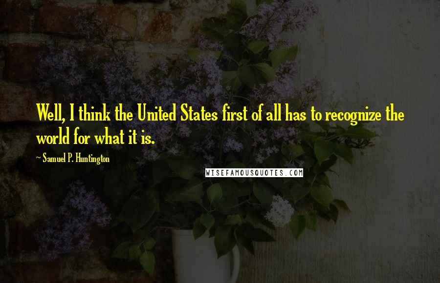 Samuel P. Huntington Quotes: Well, I think the United States first of all has to recognize the world for what it is.