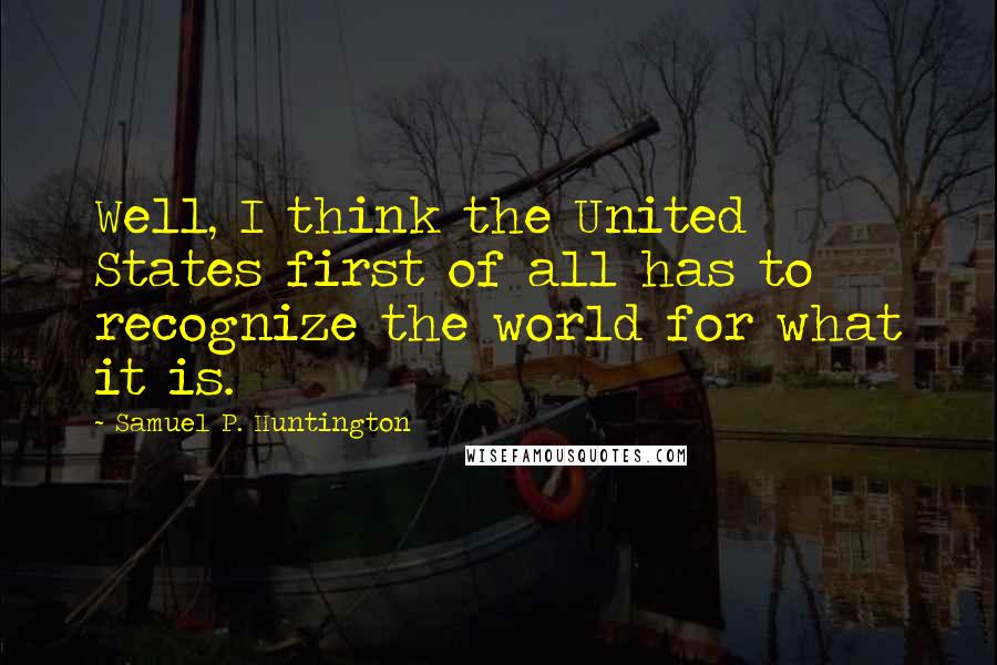 Samuel P. Huntington Quotes: Well, I think the United States first of all has to recognize the world for what it is.