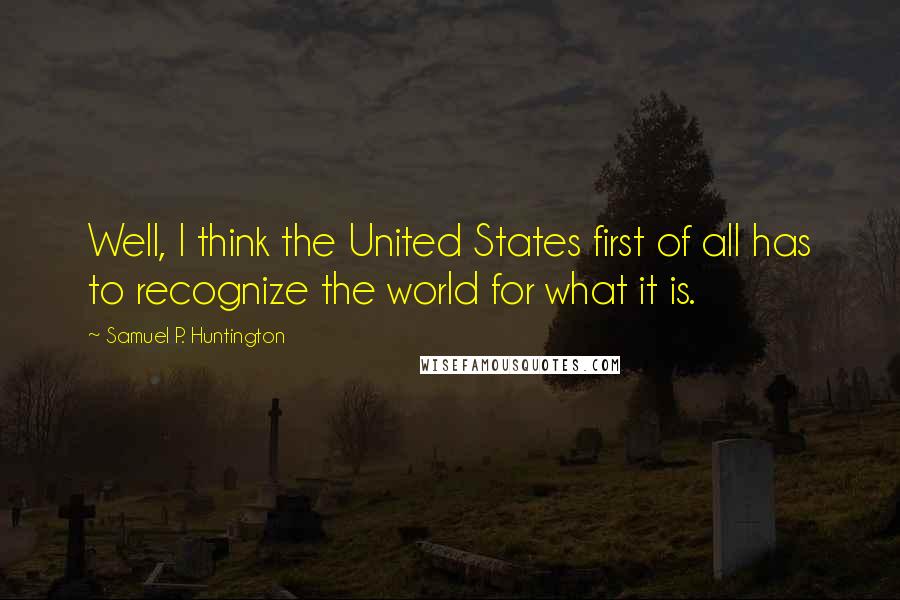 Samuel P. Huntington Quotes: Well, I think the United States first of all has to recognize the world for what it is.