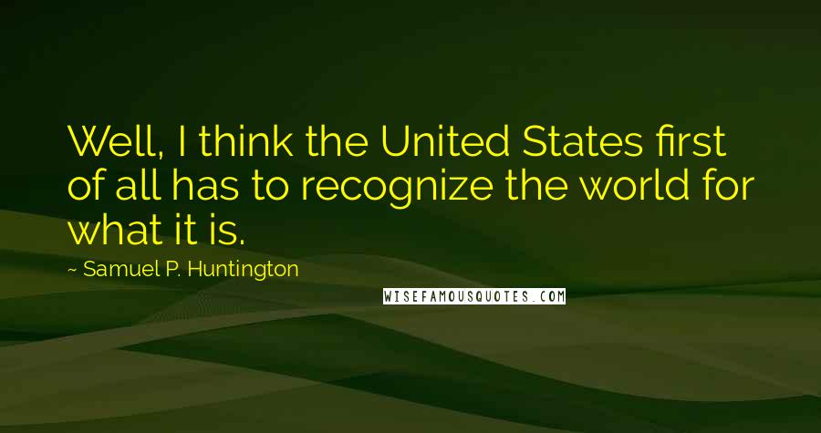 Samuel P. Huntington Quotes: Well, I think the United States first of all has to recognize the world for what it is.