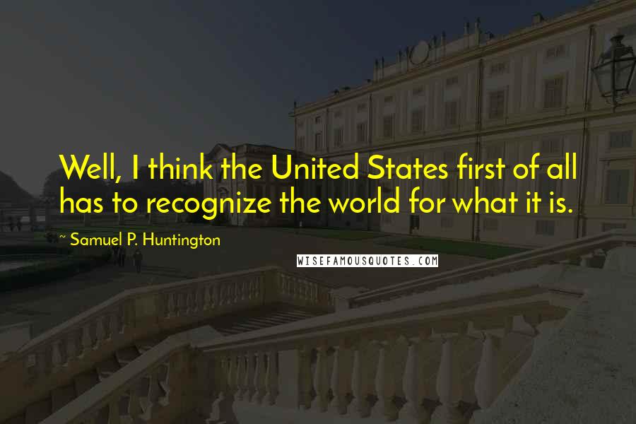 Samuel P. Huntington Quotes: Well, I think the United States first of all has to recognize the world for what it is.