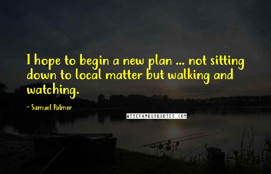 Samuel Palmer Quotes: I hope to begin a new plan ... not sitting down to local matter but walking and watching.
