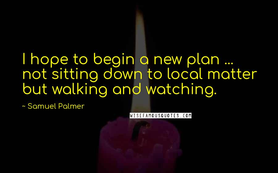 Samuel Palmer Quotes: I hope to begin a new plan ... not sitting down to local matter but walking and watching.