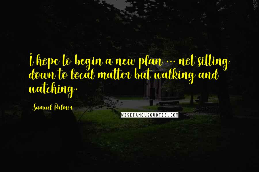 Samuel Palmer Quotes: I hope to begin a new plan ... not sitting down to local matter but walking and watching.