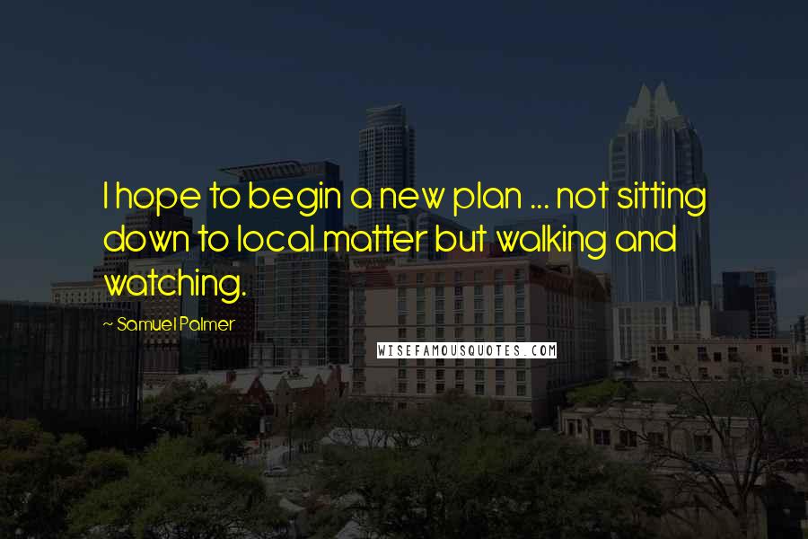 Samuel Palmer Quotes: I hope to begin a new plan ... not sitting down to local matter but walking and watching.