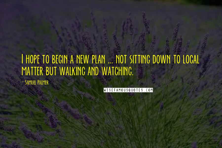 Samuel Palmer Quotes: I hope to begin a new plan ... not sitting down to local matter but walking and watching.