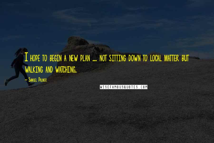 Samuel Palmer Quotes: I hope to begin a new plan ... not sitting down to local matter but walking and watching.
