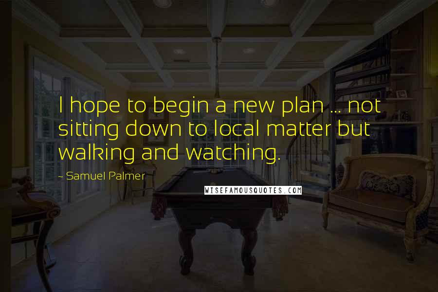 Samuel Palmer Quotes: I hope to begin a new plan ... not sitting down to local matter but walking and watching.