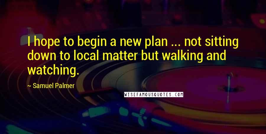 Samuel Palmer Quotes: I hope to begin a new plan ... not sitting down to local matter but walking and watching.