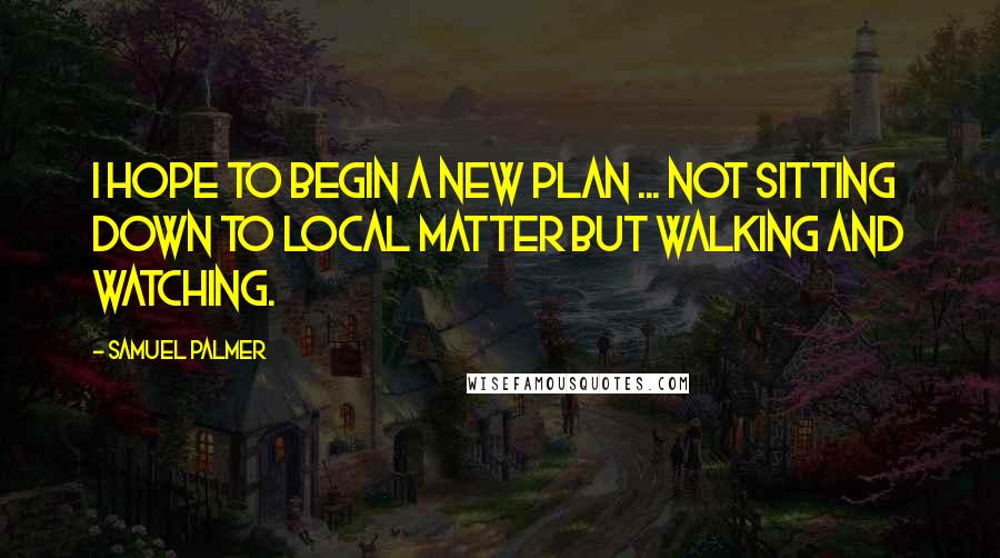 Samuel Palmer Quotes: I hope to begin a new plan ... not sitting down to local matter but walking and watching.