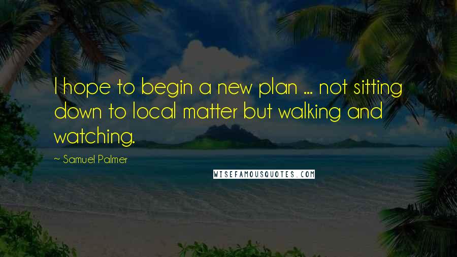 Samuel Palmer Quotes: I hope to begin a new plan ... not sitting down to local matter but walking and watching.