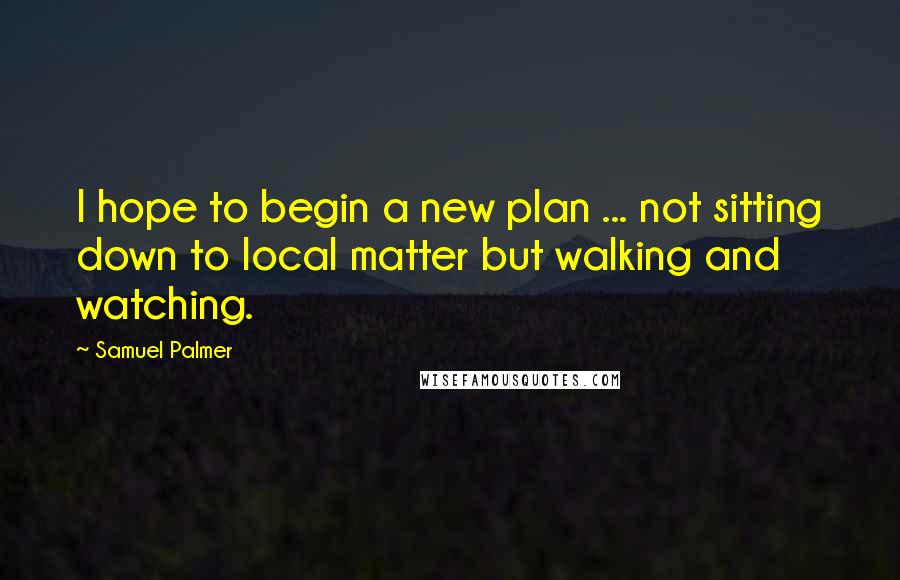 Samuel Palmer Quotes: I hope to begin a new plan ... not sitting down to local matter but walking and watching.