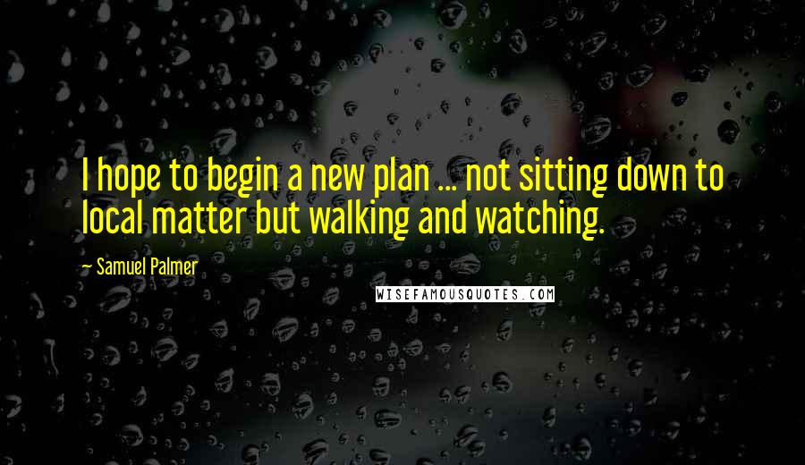 Samuel Palmer Quotes: I hope to begin a new plan ... not sitting down to local matter but walking and watching.