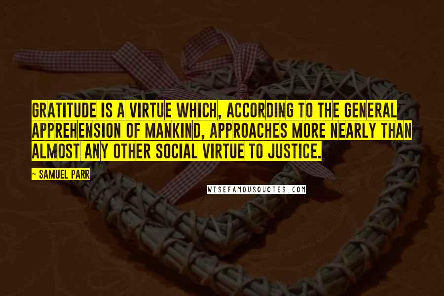 Samuel Parr Quotes: Gratitude is a virtue which, according to the general apprehension of mankind, approaches more nearly than almost any other social virtue to justice.