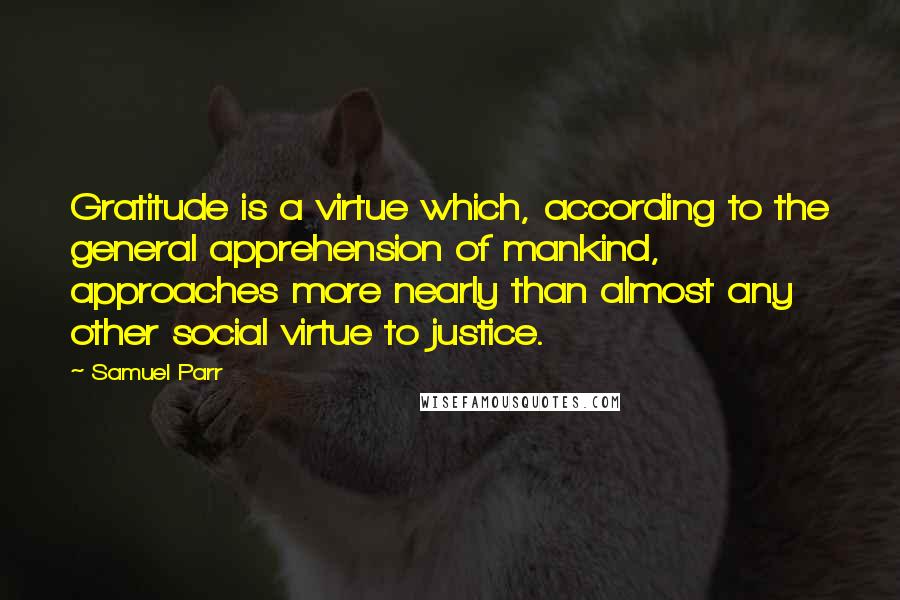 Samuel Parr Quotes: Gratitude is a virtue which, according to the general apprehension of mankind, approaches more nearly than almost any other social virtue to justice.